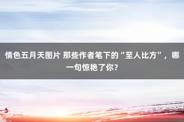 情色五月天图片 那些作者笔下的“至人比方”，哪一句惊艳了你？