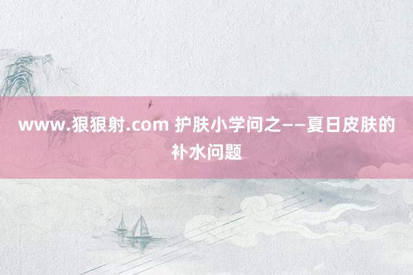 www.狠狠射.com 护肤小学问之——夏日皮肤的补水问题