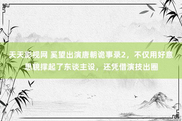 天天影视网 奚望出演唐朝诡事录2，不仅用好意思貌撑起了东谈主设，还凭借演技出圈