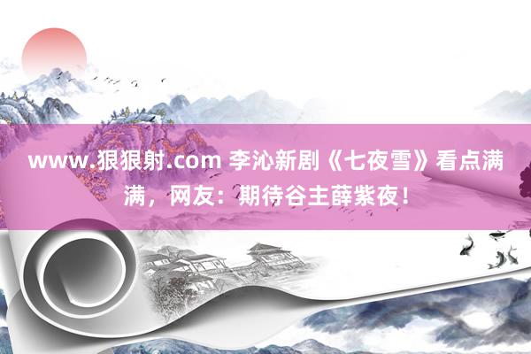 www.狠狠射.com 李沁新剧《七夜雪》看点满满，网友：期待谷主薛紫夜！