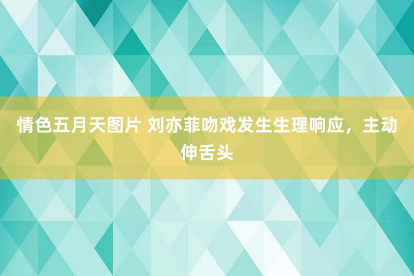 情色五月天图片 刘亦菲吻戏发生生理响应，主动伸舌头