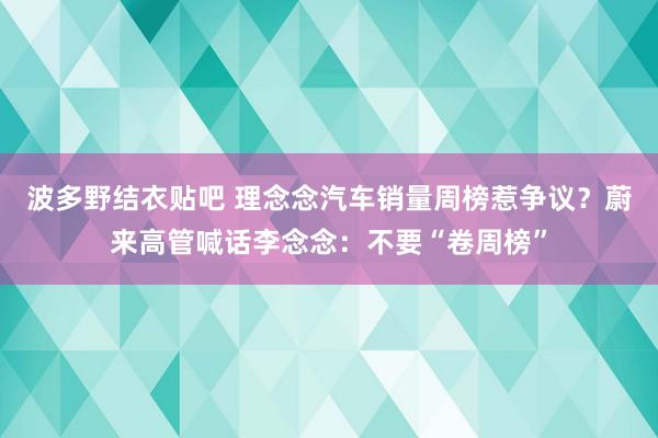 波多野结衣贴吧 理念念汽车销量周榜惹争议？蔚来高管喊话李念念：不要“卷周榜”