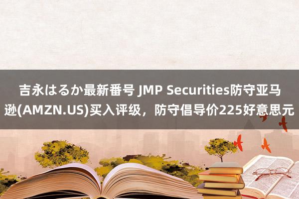 吉永はるか最新番号 JMP Securities防守亚马逊(AMZN.US)买入评级，防守倡导价225好意思元