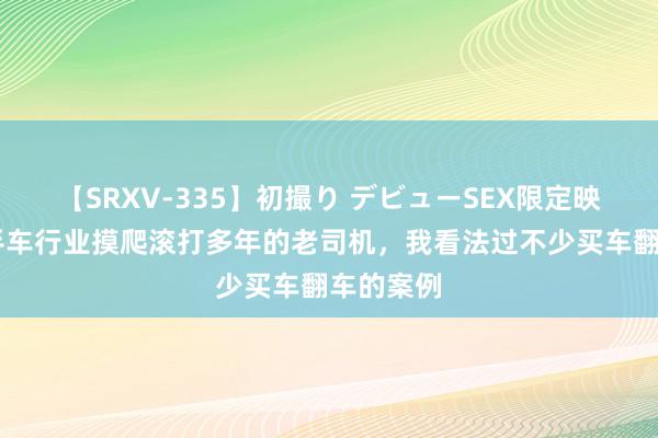 【SRXV-335】初撮り デビューSEX限定映像集 二手车行业摸爬滚打多年的老司机，我看法过不少买车翻车的案例