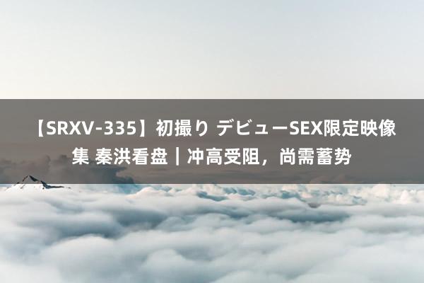 【SRXV-335】初撮り デビューSEX限定映像集 秦洪看盘｜冲高受阻，尚需蓄势