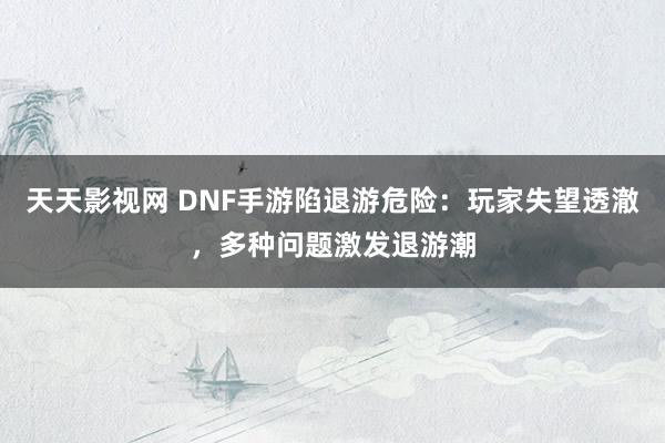 天天影视网 DNF手游陷退游危险：玩家失望透澈，多种问题激发退游潮