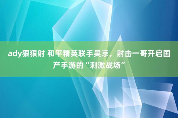 ady狠狠射 和平精英联手吴京，射击一哥开启国产手游的“刺激战场”