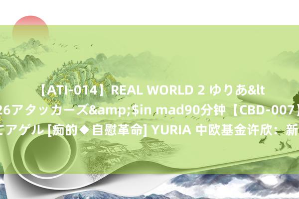 【ATI-014】REAL WORLD 2 ゆりあ</a>2004-08-26アタッカーズ&$in mad90分钟【CBD-007】貴方のオナニー見といてアゲル [痴的◆自慰革命] YURIA 中欧基金许欣：新期间投研需兼顾广度和深度 推进从个东说念主期间向体系化转型