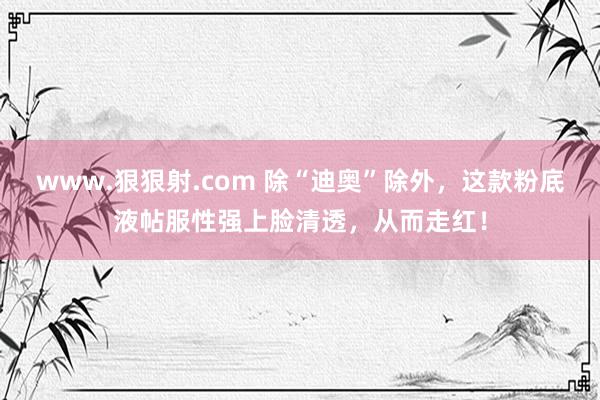 www.狠狠射.com 除“迪奥”除外，这款粉底液帖服性强上脸清透，从而走红！