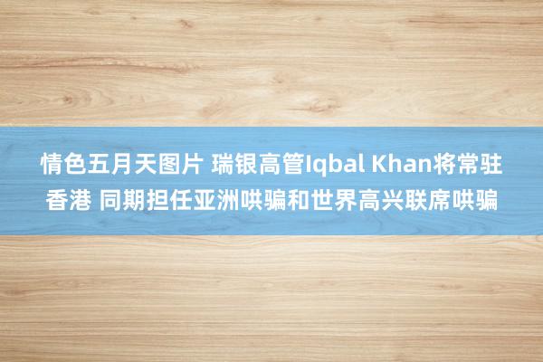 情色五月天图片 瑞银高管Iqbal Khan将常驻香港 同期担任亚洲哄骗和世界高兴联席哄骗