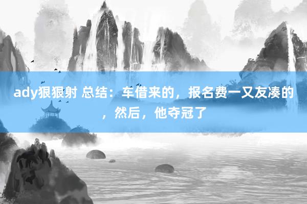 ady狠狠射 总结：车借来的，报名费一又友凑的，然后，他夺冠了