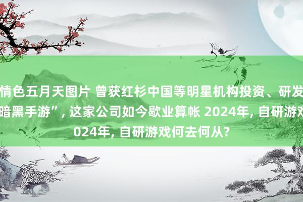 情色五月天图片 曾获红杉中国等明星机构投资、研发“腾讯首款暗黑手游”, 这家公司如今歇业算帐 2024年, 自研游戏何去何从?