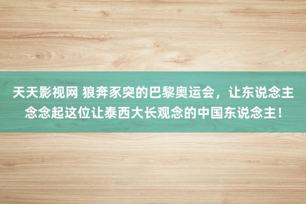 天天影视网 狼奔豕突的巴黎奥运会，让东说念主念念起这位让泰西大长观念的中国东说念主！