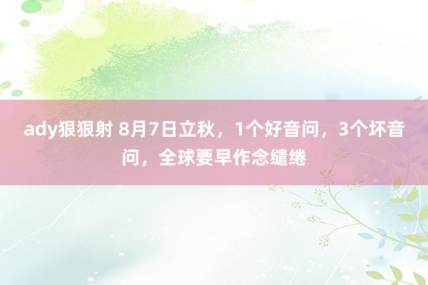 ady狠狠射 8月7日立秋，1个好音问，3个坏音问，全球要早作念缱绻