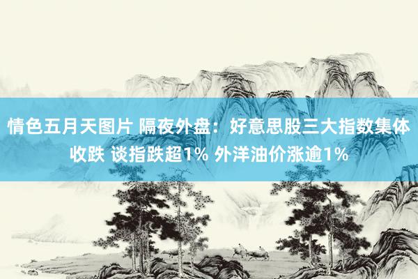 情色五月天图片 隔夜外盘：好意思股三大指数集体收跌 谈指跌超1% 外洋油价涨逾1%