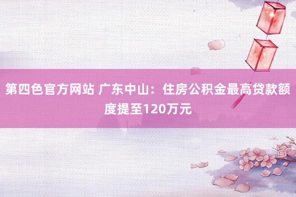 第四色官方网站 广东中山：住房公积金最高贷款额度提至120万元