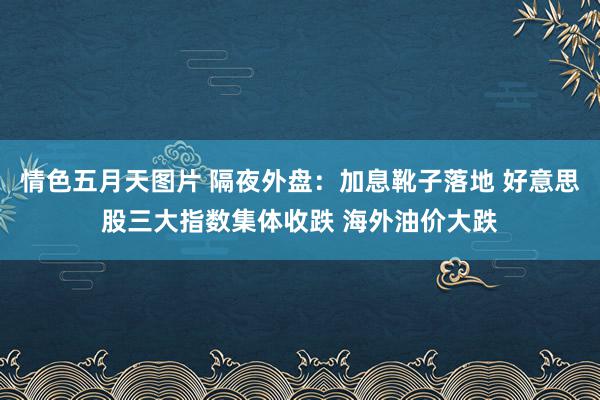 情色五月天图片 隔夜外盘：加息靴子落地 好意思股三大指数集体收跌 海外油价大跌