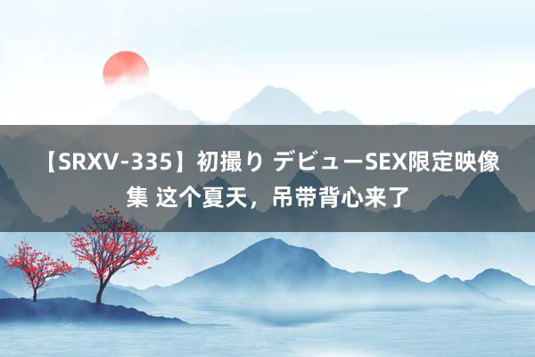 【SRXV-335】初撮り デビューSEX限定映像集 这个夏天，吊带背心来了