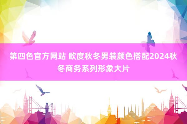 第四色官方网站 欧度秋冬男装颜色搭配2024秋冬商务系列形象大片