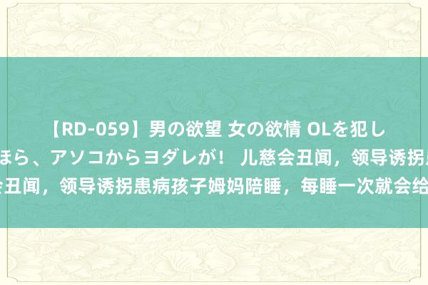 【RD-059】男の欲望 女の欲情 OLを犯したい すました顔して…ほら、アソコからヨダレが！ 儿慈会丑闻，领导诱拐患病孩子姆妈陪睡，每睡一次就会给少量捐钱