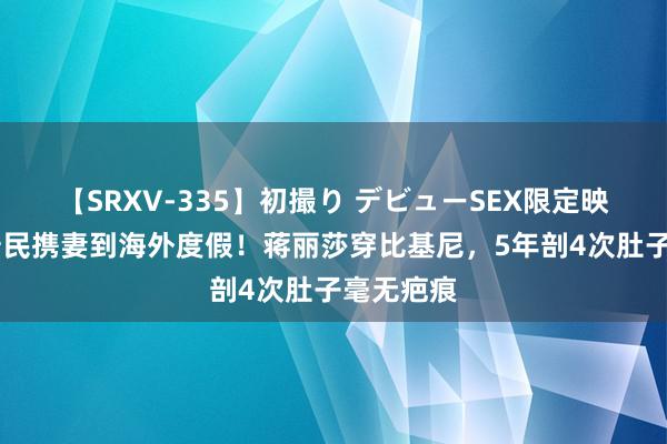 【SRXV-335】初撮り デビューSEX限定映像集 陈浩民携妻到海外度假！蒋丽莎穿比基尼，5年剖4次肚子毫无疤痕