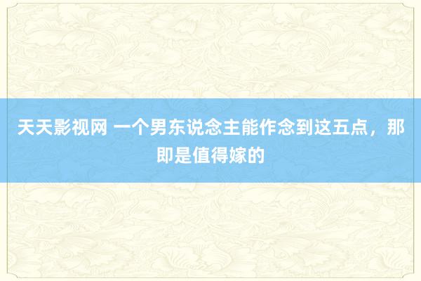 天天影视网 一个男东说念主能作念到这五点，那即是值得嫁的