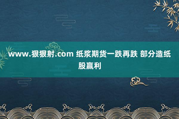 www.狠狠射.com 纸浆期货一跌再跌 部分造纸股赢利