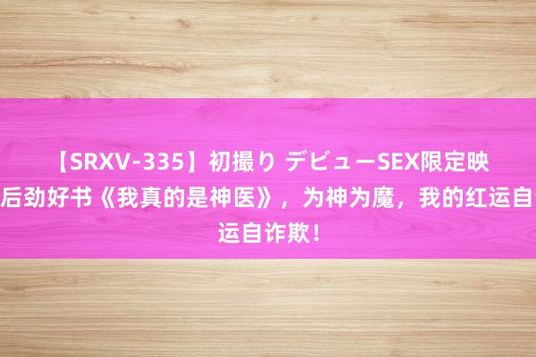 【SRXV-335】初撮り デビューSEX限定映像集 后劲好书《我真的是神医》，为神为魔，我的红运自诈欺！