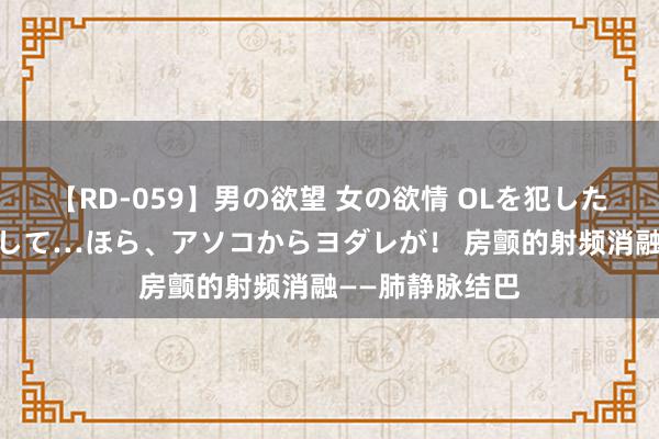 【RD-059】男の欲望 女の欲情 OLを犯したい すました顔して…ほら、アソコからヨダレが！ 房颤的射频消融——肺静脉结巴