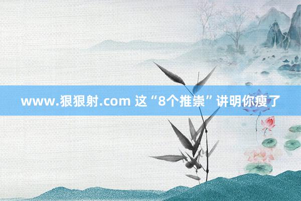 www.狠狠射.com 这“8个推崇”讲明你瘦了