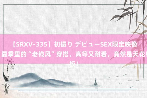 【SRXV-335】初撮り デビューSEX限定映像集 夏季里的“老钱风”穿搭，高等又耐看，竟然是天花板！