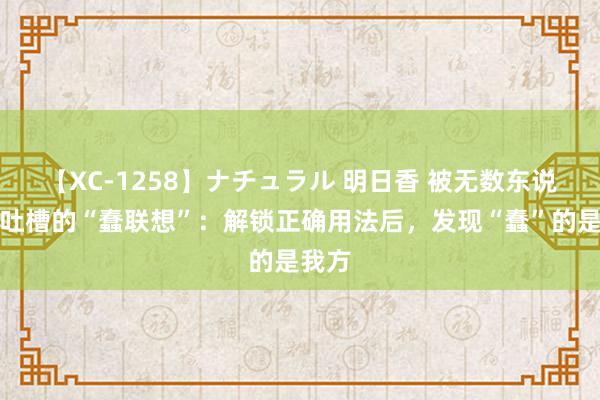 【XC-1258】ナチュラル 明日香 被无数东说念主吐槽的“蠢联想”：解锁正确用法后，发现“蠢”的是我方