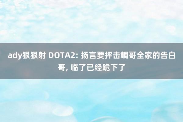 ady狠狠射 DOTA2: 扬言要抨击鲷哥全家的告白哥, 临了已经跪下了