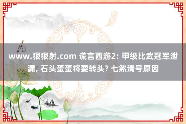 www.狠狠射.com 谎言西游2: 甲级比武冠军泄漏, 石头蛋蛋将要转头? 七煞清号原因