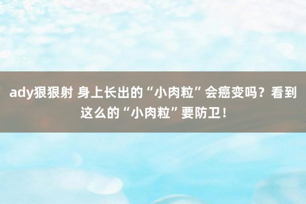 ady狠狠射 身上长出的“小肉粒”会癌变吗？看到这么的“小肉粒”要防卫！