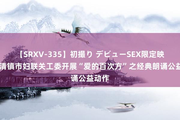 【SRXV-335】初撮り デビューSEX限定映像集 清镇市妇联关工委开展“爱的百次方”之经典朗诵公益动作