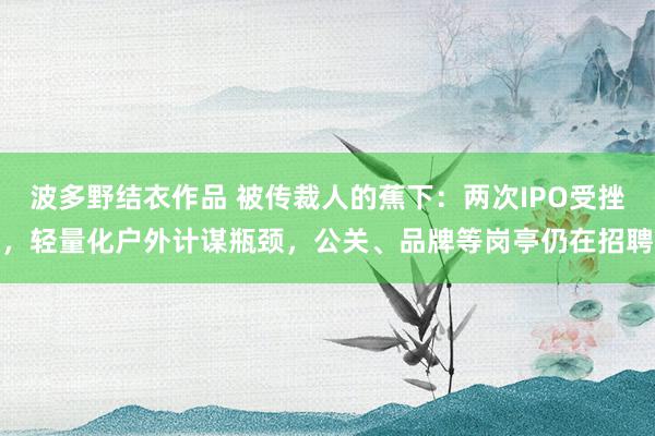 波多野结衣作品 被传裁人的蕉下：两次IPO受挫，轻量化户外计谋瓶颈，公关、品牌等岗亭仍在招聘