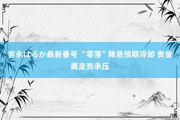 吉永はるか最新番号 “零落”降息预期冷却 贵金属走势承压