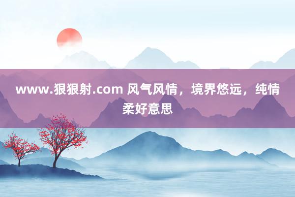 www.狠狠射.com 风气风情，境界悠远，纯情柔好意思