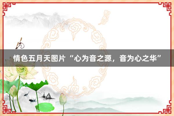 情色五月天图片 “心为音之源，音为心之华”