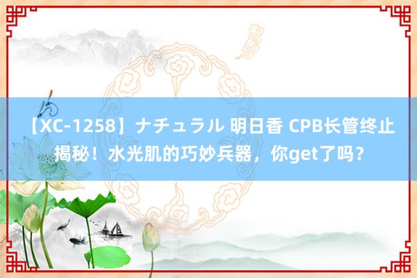 【XC-1258】ナチュラル 明日香 CPB长管终止揭秘！水光肌的巧妙兵器，你get了吗？