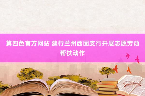 第四色官方网站 建行兰州西固支行开展志愿劳动帮扶动作