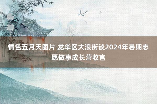 情色五月天图片 龙华区大浪街谈2024年暑期志愿做事成长营收官