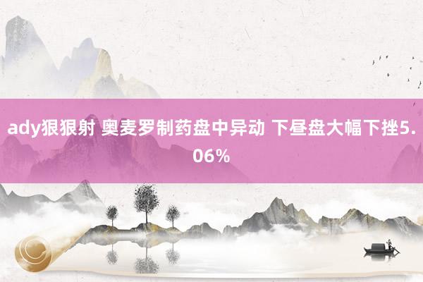 ady狠狠射 奥麦罗制药盘中异动 下昼盘大幅下挫5.06%