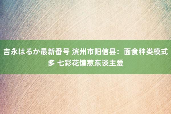 吉永はるか最新番号 滨州市阳信县：面食种类模式多 七彩花馍惹东谈主爱