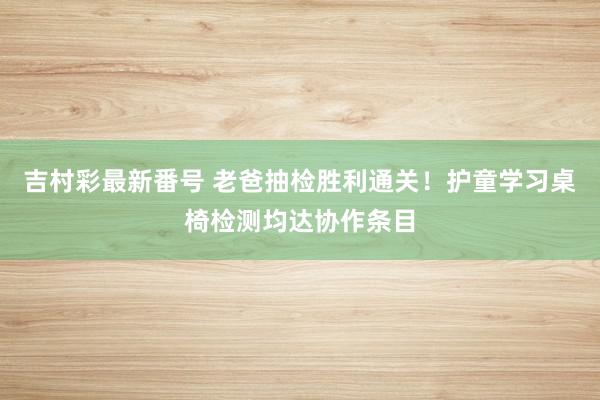 吉村彩最新番号 老爸抽检胜利通关！护童学习桌椅检测均达协作条目