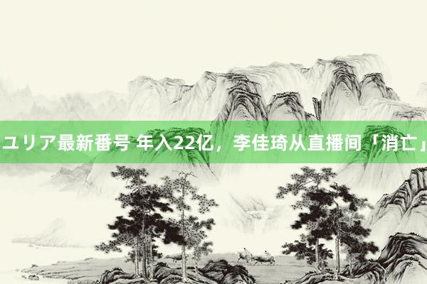 ユリア最新番号 年入22亿，李佳琦从直播间「消亡」