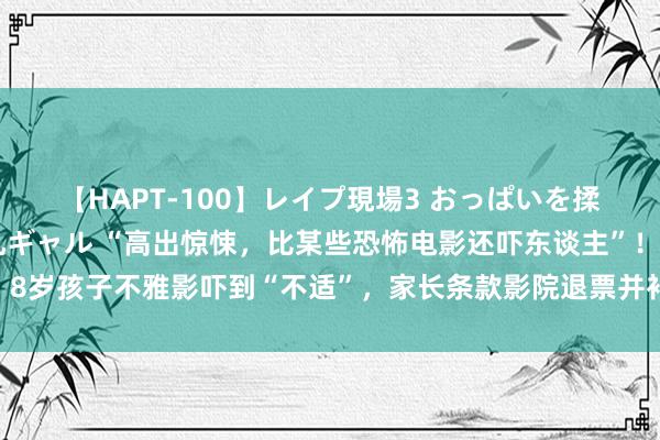 【HAPT-100】レイプ現場3 おっぱいを揉みしだかれた6人の巨乳ギャル “高出惊悚，比某些恐怖电影还吓东谈主”！8岁孩子不雅影吓到“不适”，家长条款影院退票并补偿？业内东谈主士提醒→