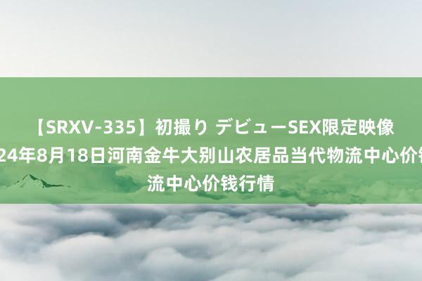 【SRXV-335】初撮り デビューSEX限定映像集 2024年8月18日河南金牛大别山农居品当代物流中心价钱行情