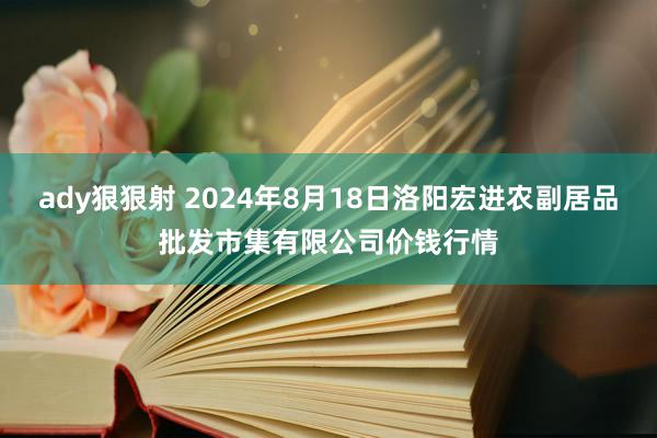 ady狠狠射 2024年8月18日洛阳宏进农副居品批发市集有限公司价钱行情